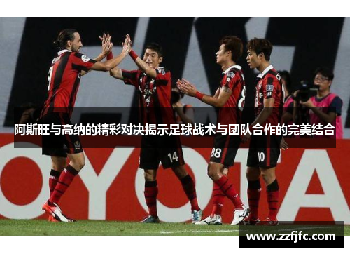 阿斯旺与高纳的精彩对决揭示足球战术与团队合作的完美结合